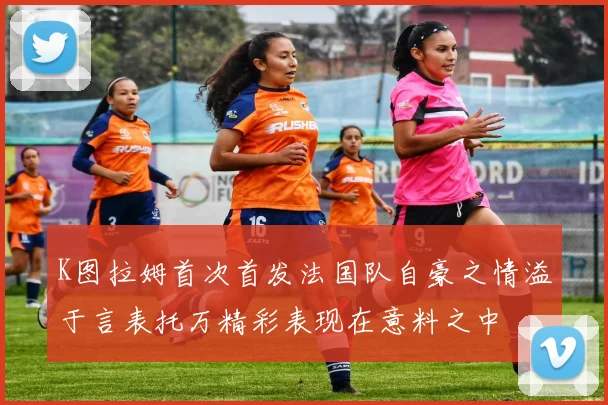 K图拉姆首次首发法国队自豪之情溢于言表托万精彩表现在意料之中