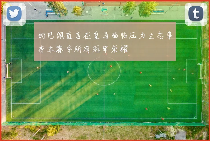 姆巴佩直言在皇马面临压力立志争夺本赛季所有冠军荣耀