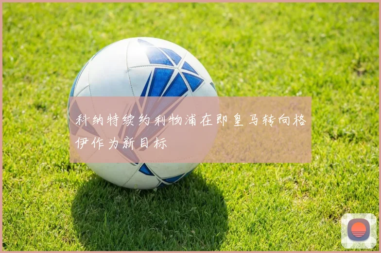 科纳特续约利物浦在即皇马转向格伊作为新目标