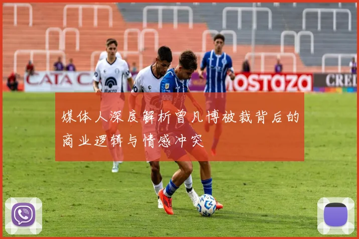媒体人深度解析曾凡博被裁背后的商业逻辑与情感冲突