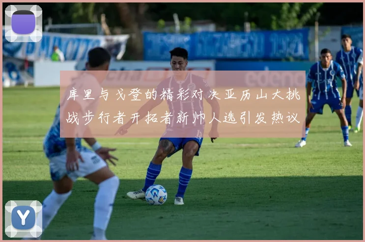 库里与戈登的精彩对决亚历山大挑战步行者开拓者新帅人选引发热议