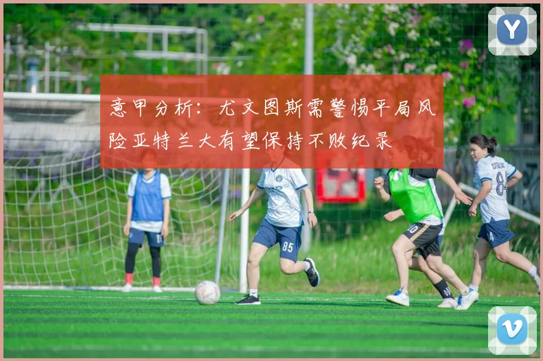 意甲分析：尤文图斯需警惕平局风险亚特兰大有望保持不败纪录
