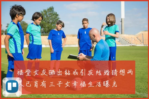 福登女友晒出钻戒引发结婚猜想两人已育有三子女幸福生活曝光