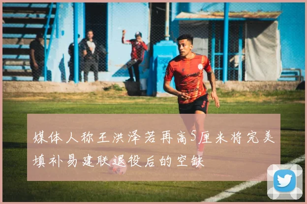 媒体人称王洪泽若再高5厘米将完美填补易建联退役后的空缺
