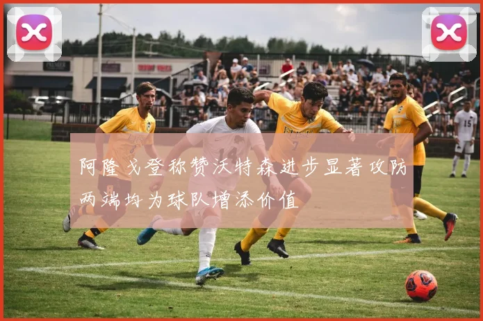 阿隆戈登称赞沃特森进步显著攻防两端均为球队增添价值