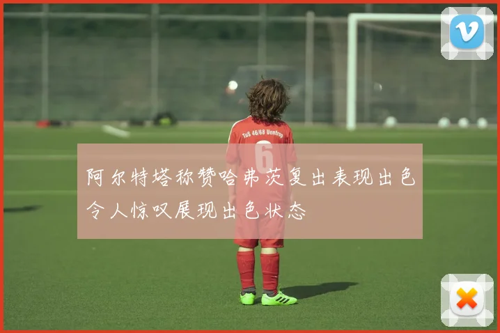 阿尔特塔称赞哈弗茨复出表现出色令人惊叹展现出色状态