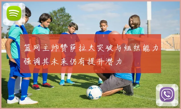 篮网主帅赞萨拉夫突破与组织能力强调其未来仍有提升潜力