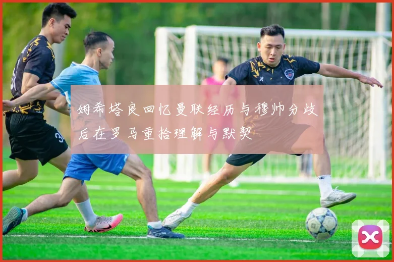 姆希塔良回忆曼联经历与穆帅分歧后在罗马重拾理解与默契