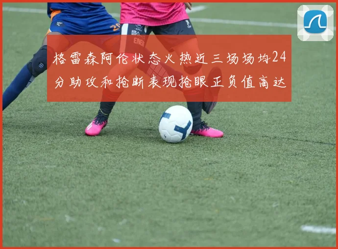 格雷森阿伦状态火热近三场场均24分助攻和抢断表现抢眼正负值高达19