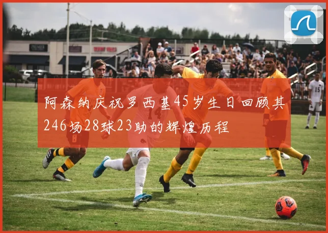 阿森纳庆祝罗西基45岁生日回顾其246场28球23助的辉煌历程