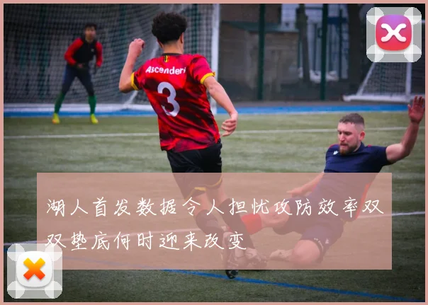 湖人首发数据令人担忧攻防效率双双垫底何时迎来改变
