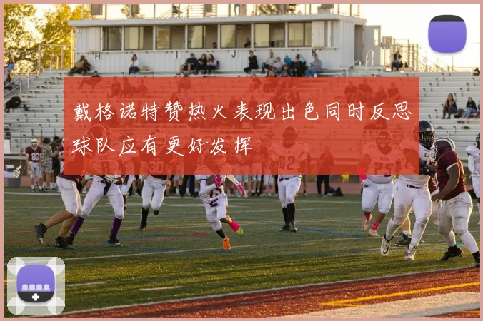 戴格诺特赞热火表现出色同时反思球队应有更好发挥